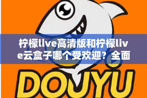 柠檬live高清版和柠檬live云盒子哪个受欢迎？全面对比分析帮你找到最适合的观看方案