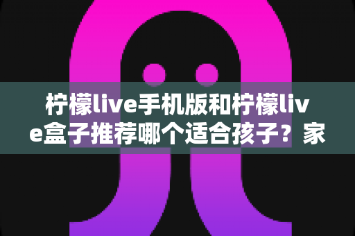 柠檬live手机版和柠檬live盒子推荐哪个适合孩子？家长必读的完整选择指南