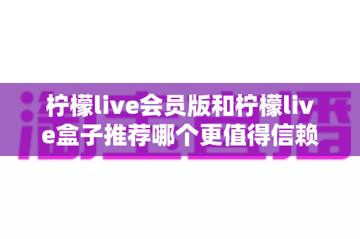 柠檬live会员版和柠檬live盒子推荐哪个更值得信赖？全方位深度对比与避坑选购指南