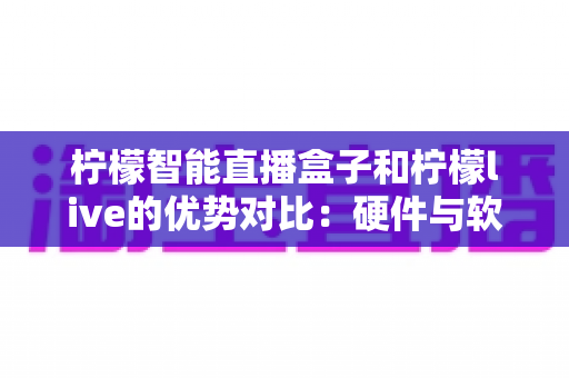 柠檬智能直播盒子和柠檬live的优势对比：硬件与软件双方案深度解析，助你找到最适合的直播利器