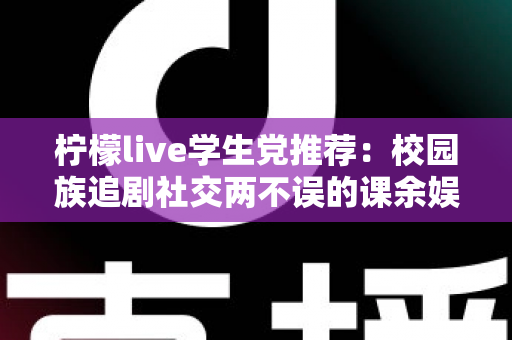 柠檬live学生党推荐：校园族追剧社交两不误的课余娱乐省钱指南
