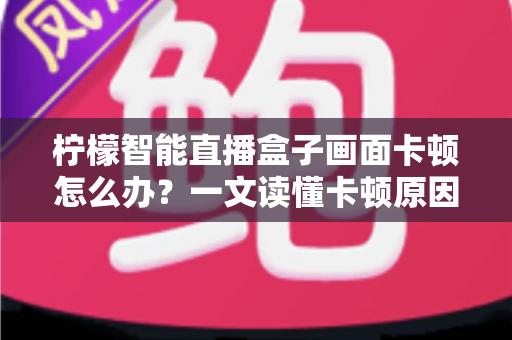 柠檬智能直播盒子画面卡顿怎么办？一文读懂卡顿原因与高效解决方案全攻略