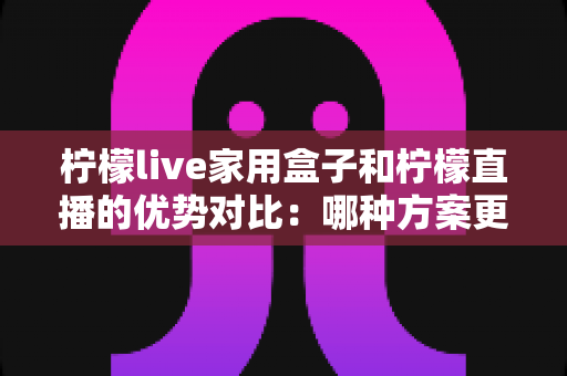 柠檬live家用盒子和柠檬直播的优势对比:哪种方案更适合你的家庭观影需求?全面解析与选购指南 柠檬live家用盒子和柠檬直播的优势对比:哪种方案更适合你的家庭观影需求?全面解析与选购指南