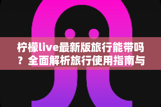 柠檬live最新版旅行能带吗?全面解析旅行使用指南与实用技巧 柠檬live最新版旅行能带吗?全面解析旅行使用指南与实用技巧