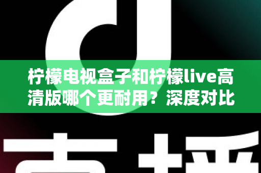 柠檬电视盒子和柠檬live高清版哪个更耐用?深度对比评测助你选出更耐用的家庭影音设备 柠檬电视盒子和柠檬live高清版哪个更耐用?深度对比评测助你选出更耐用的家庭影音设备