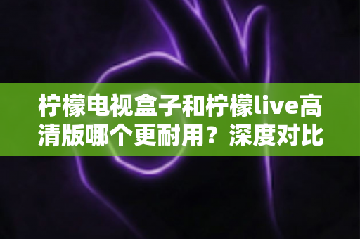 柠檬电视盒子和柠檬live高清版哪个更耐用?深度对比评测助你选出更耐用的家庭影音设备 柠檬电视盒子和柠檬live高清版哪个更耐用?深度对比评测助你选出更耐用的家庭影音设备