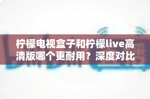 柠檬电视盒子和柠檬live高清版哪个更耐用?深度对比评测助你选出更耐用的家庭影音设备 柠檬电视盒子和柠檬live高清版哪个更耐用?深度对比评测助你选出更耐用的家庭影音设备
