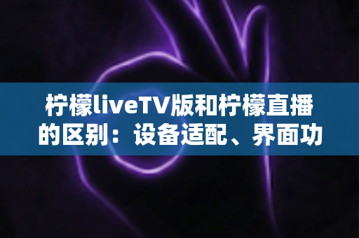 柠檬liveTV版和柠檬直播的区别：设备适配、界面功能与使用体验全方位对比解析