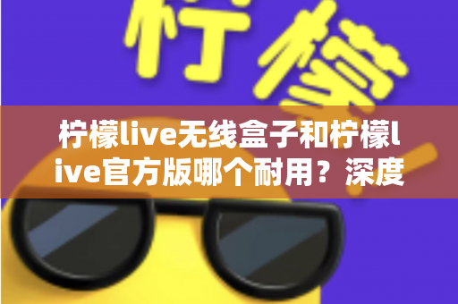 柠檬live无线盒子和柠檬live官方版哪个耐用？深度对比评测与选购避坑指南