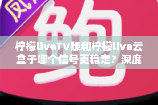 柠檬liveTV版和柠檬live云盒子哪个信号更稳定？深度对比分析与实用选购指南