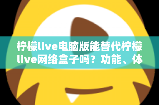 柠檬live电脑版能替代柠檬live网络盒子吗？功能、体验与适用场景全解析