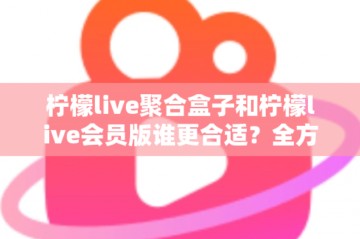 柠檬live聚合盒子和柠檬live会员版谁更合适？全方位深度对比帮你选对不花冤枉钱