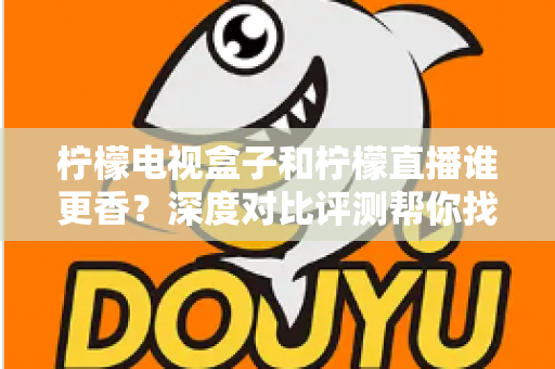 柠檬电视盒子和柠檬直播谁更香？深度对比评测帮你找到最适合的家庭观影方案