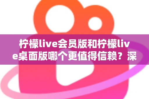 柠檬live会员版和柠檬live桌面版哪个更值得信赖？深度对比分析与选购指南