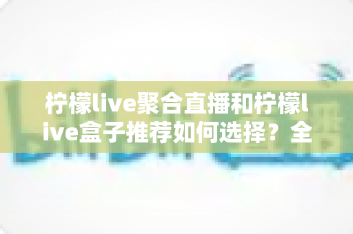 柠檬live聚合直播和柠檬live盒子推荐如何选择？全网最全选购指南与避坑要点解析