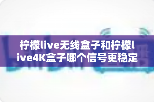 柠檬live无线盒子和柠檬live4K盒子哪个信号更稳定？深度测评与选购指南全面解析