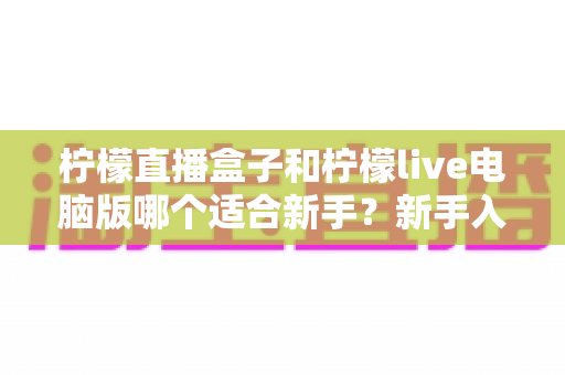 柠檬直播盒子和柠檬live电脑版哪个适合新手？新手入门选择与使用全攻略