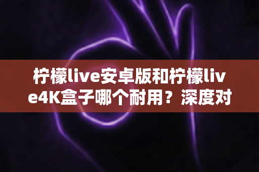 柠檬live安卓版和柠檬live4K盒子哪个耐用？深度对比分析与选购全攻略