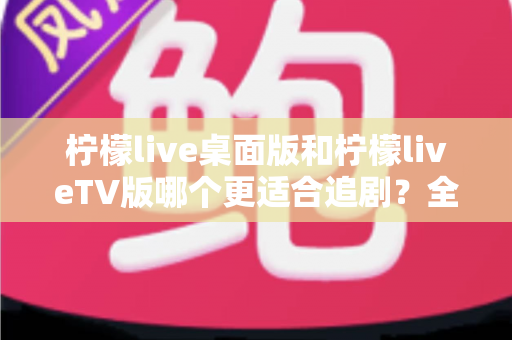柠檬live桌面版和柠檬liveTV版哪个更适合追剧？全面对比帮你找到最佳选择