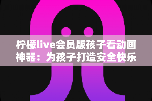 柠檬live会员版孩子看动画神器：为孩子打造安全快乐的动画世界的完整指南