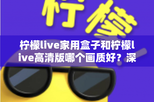 柠檬live家用盒子和柠檬live高清版哪个画质好？深度画质对比与选购优化全指南