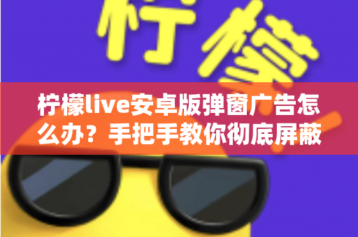 柠檬live安卓版弹窗广告怎么办？手把手教你彻底屏蔽弹窗广告的完整攻略