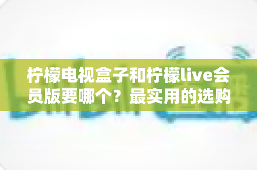 柠檬电视盒子和柠檬live会员版要哪个？最实用的选购对比指南