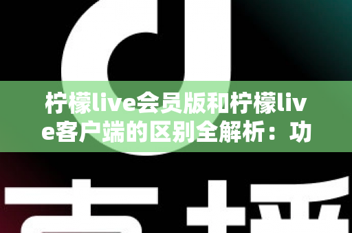 柠檬live会员版和柠檬live客户端的区别全解析：功能、价格与使用体验一网打尽