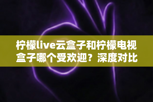 柠檬live云盒子和柠檬电视盒子哪个受欢迎?深度对比解析帮你选对不选贵 柠檬live云盒子和柠檬电视盒子哪个受欢迎?深度对比解析帮你选对不选贵