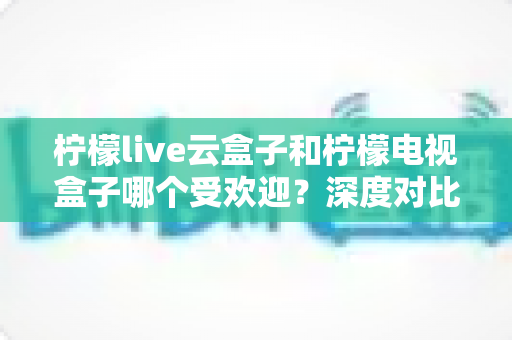 柠檬live云盒子和柠檬电视盒子哪个受欢迎？深度对比解析帮你选对不选贵