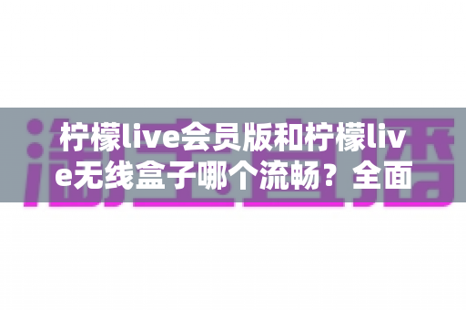 柠檬live会员版和柠檬live无线盒子哪个流畅？全面深度对比评测，帮你找到最顺滑的观影体验方案