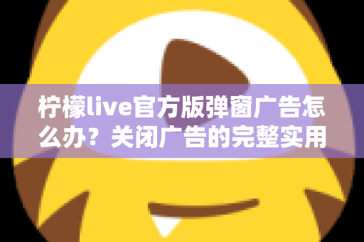 柠檬live官方版弹窗广告怎么办?关闭广告的完整实用攻略与安全避坑指南 柠檬live官方版弹窗广告怎么办?关闭广告的完整实用攻略与安全避坑指南