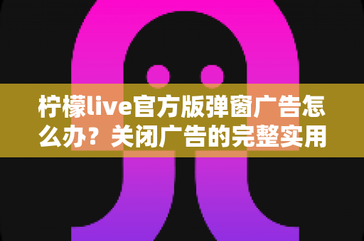 柠檬live官方版弹窗广告怎么办?关闭广告的完整实用攻略与安全避坑指南 柠檬live官方版弹窗广告怎么办?关闭广告的完整实用攻略与安全避坑指南