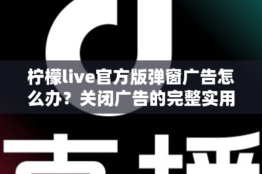 柠檬live官方版弹窗广告怎么办？关闭广告的完整实用攻略与安全避坑指南