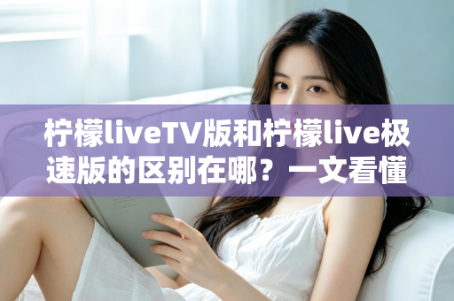 柠檬liveTV版和柠檬live极速版的区别在哪？一文看懂两大版本核心差异与选购指南