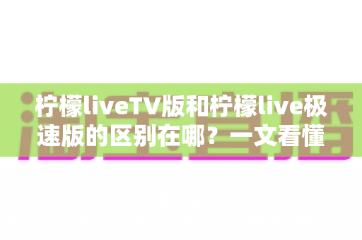 柠檬liveTV版和柠檬live极速版的区别在哪？一文看懂两大版本核心差异与选购指南
