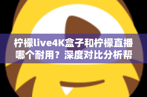 柠檬live4K盒子和柠檬直播哪个耐用？深度对比分析帮你选对不后悔