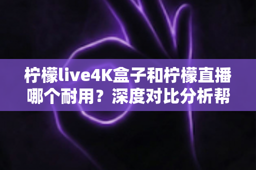 柠檬live4K盒子和柠檬直播哪个耐用？深度对比分析帮你选对不后悔