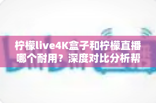 柠檬live4K盒子和柠檬直播哪个耐用？深度对比分析帮你选对不后悔