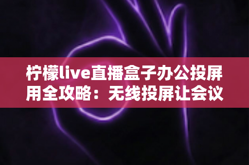 柠檬live直播盒子办公投屏用全攻略：无线投屏让会议演示与直播办公更高效