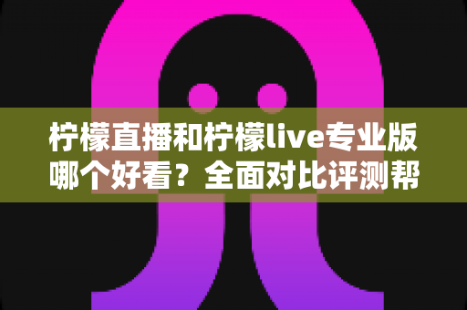 柠檬直播和柠檬live专业版哪个好看？全面对比评测帮你找到最适合自己的观看选择