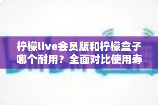 柠檬live会员版和柠檬盒子哪个耐用?全面对比使用寿命与选购指南(2025深度解析) 柠檬live会员版和柠檬盒子哪个耐用?全面对比使用寿命与选购指南(2025深度解析)