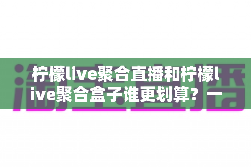 柠檬live聚合直播和柠檬live聚合盒子谁更划算？一篇文章看懂哪个性价比更高