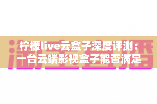 柠檬live云盒子深度评测：一台云端影视盒子能否满足全家人的观影需求？