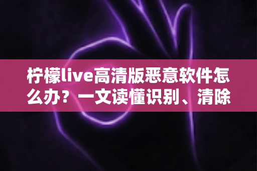 柠檬live高清版恶意软件怎么办？一文读懂识别、清除与防护全攻略