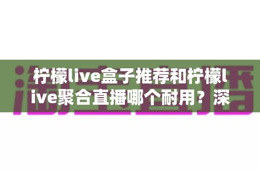 柠檬live盒子推荐和柠檬live聚合直播哪个耐用？深度对比分析帮你选对不踩坑
