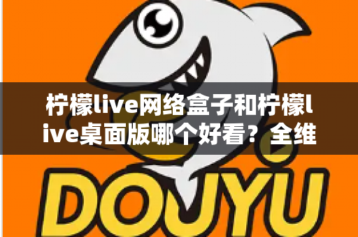 柠檬live网络盒子和柠檬live桌面版哪个好看？全维度深度对比解析，帮你找到更合适的视觉体验