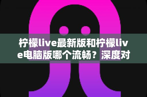 柠檬live最新版和柠檬live电脑版哪个流畅？深度对比分析与流畅度优化全指南
