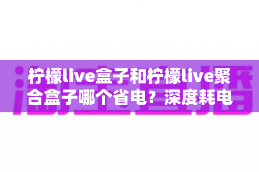 柠檬live盒子和柠檬live聚合盒子哪个省电？深度耗电对比与实用省电指南