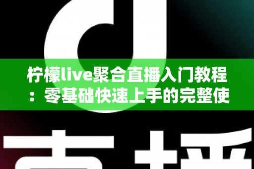 柠檬live聚合直播入门教程：零基础快速上手的完整使用指南与实操技巧